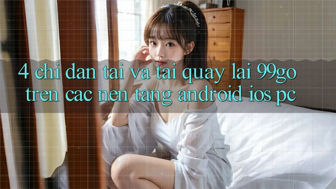 4. Chỉ dẫn Tải Và Tải quay lại 99go Trên Các Nền Tảng (Android/iOS/PC) 4. Chỉ dẫn Tải Và Tải quay lại 99go Trên Các Nền Tảng (Android/iOS/PC)