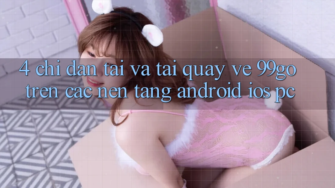 4. Chỉ dẫn Tải Và Tải quay về 99go Trên Các Nền Tảng (Android/iOS/PC) 4. Chỉ dẫn Tải Và Tải quay về 99go Trên Các Nền Tảng (Android/iOS/PC)