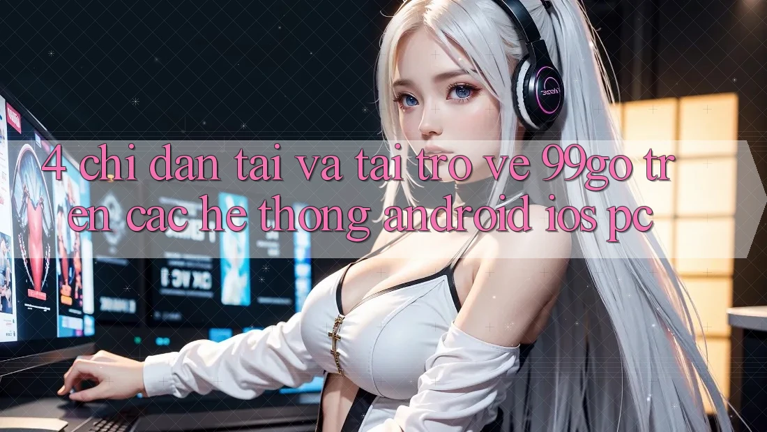 4. Chỉ dẫn Tải Và Tải trở về 99go Trên Các Hệ thống (Android/iOS/PC)