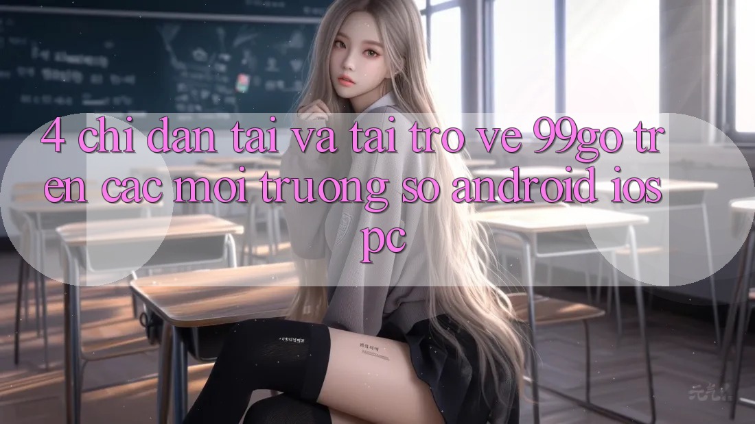4. Chỉ dẫn Tải Và Tải trở về 99go Trên Các Môi trường số (Android/iOS/PC) 4. Chỉ dẫn Tải Và Tải trở về 99go Trên Các Môi trường số (Android/iOS/PC)
