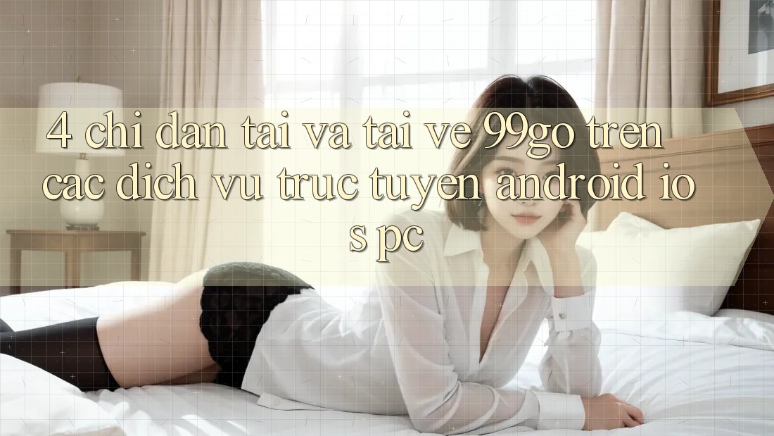 4. Chỉ dẫn Tải Và Tải về 99go Trên Các Dịch vụ trực tuyến (Android/iOS/PC) 4. Chỉ dẫn Tải Và Tải về 99go Trên Các Dịch vụ trực tuyến (Android/iOS/PC)