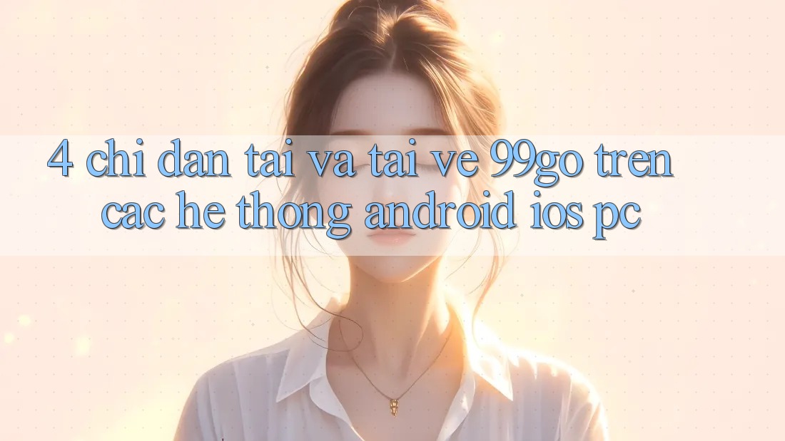 4. Chỉ dẫn Tải Và Tải về 99go Trên Các Hệ thống (Android/iOS/PC) 4. Chỉ dẫn Tải Và Tải về 99go Trên Các Hệ thống (Android/iOS/PC)