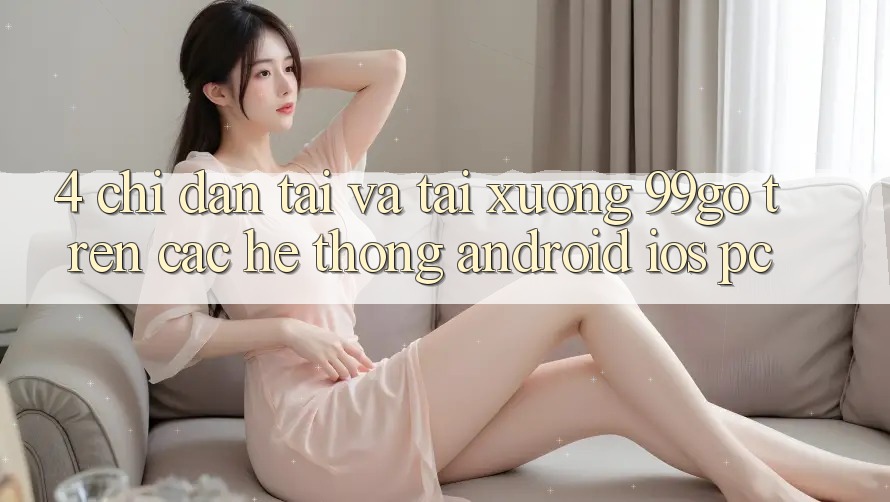 4. Chỉ dẫn Tải Và Tải xuống 99go Trên Các Hệ thống (Android/iOS/PC)