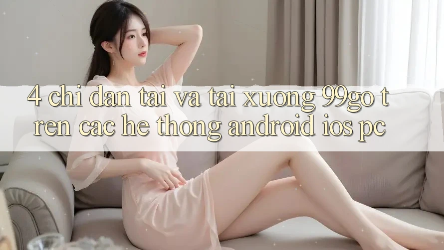 4. Chỉ dẫn Tải Và Tải xuống 99go Trên Các Hệ thống (Android/iOS/PC)
