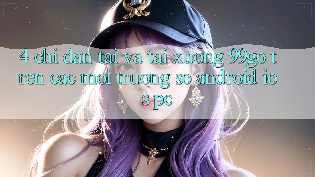 4. Chỉ dẫn Tải Và Tải xuống 99go Trên Các Môi trường số (Android/iOS/PC) 4. Chỉ dẫn Tải Và Tải xuống 99go Trên Các Môi trường số (Android/iOS/PC)