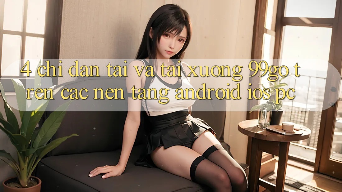 4. Chỉ dẫn Tải Và Tải xuống 99go Trên Các Nền Tảng (Android/iOS/PC) 4. Chỉ dẫn Tải Và Tải xuống 99go Trên Các Nền Tảng (Android/iOS/PC)
