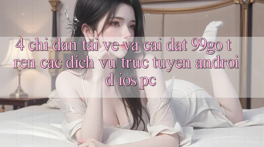 4. Chỉ dẫn Tải về Và Cài Đặt 99go Trên Các Dịch vụ trực tuyến (Android/iOS/PC) 4. Chỉ dẫn Tải về Và Cài Đặt 99go Trên Các Dịch vụ trực tuyến (Android/iOS/PC)