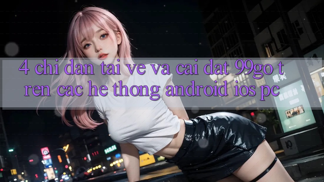 4. Chỉ dẫn Tải về Và Cài Đặt 99go Trên Các Hệ thống (Android/iOS/PC) 4. Chỉ dẫn Tải về Và Cài Đặt 99go Trên Các Hệ thống (Android/iOS/PC)