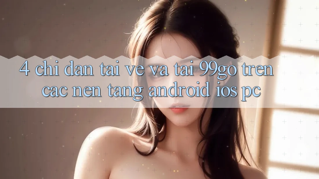4. Chỉ dẫn Tải về Và Tải 99go Trên Các Nền Tảng (Android/iOS/PC) 4. Chỉ dẫn Tải về Và Tải 99go Trên Các Nền Tảng (Android/iOS/PC)