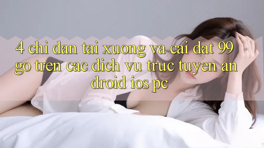 4. Chỉ dẫn Tải xuống Và Cài Đặt 99go Trên Các Dịch vụ trực tuyến (Android/iOS/PC)