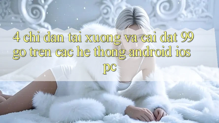 4. Chỉ dẫn Tải xuống Và Cài Đặt 99go Trên Các Hệ thống (Android/iOS/PC) 4. Chỉ dẫn Tải xuống Và Cài Đặt 99go Trên Các Hệ thống (Android/iOS/PC)