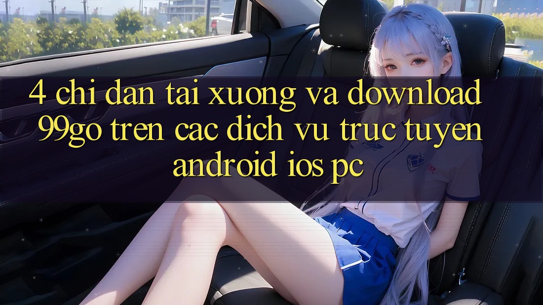 4. Chỉ dẫn Tải xuống Và Download 99go Trên Các Dịch vụ trực tuyến (Android/iOS/PC) 4. Chỉ dẫn Tải xuống Và Download 99go Trên Các Dịch vụ trực tuyến (Android/iOS/PC)