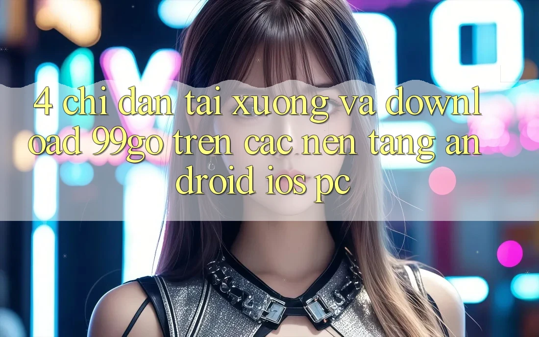 4. Chỉ dẫn Tải xuống Và Download 99go Trên Các Nền Tảng (Android/iOS/PC) 4. Chỉ dẫn Tải xuống Và Download 99go Trên Các Nền Tảng (Android/iOS/PC)
