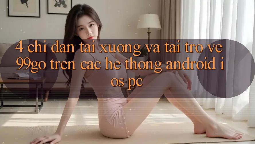 4. Chỉ dẫn Tải xuống Và Tải trở về 99go Trên Các Hệ thống (Android/iOS/PC) 4. Chỉ dẫn Tải xuống Và Tải trở về 99go Trên Các Hệ thống (Android/iOS/PC)