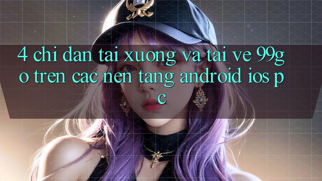 4. Chỉ dẫn Tải xuống Và Tải về 99go Trên Các Nền Tảng (Android/iOS/PC) 4. Chỉ dẫn Tải xuống Và Tải về 99go Trên Các Nền Tảng (Android/iOS/PC)