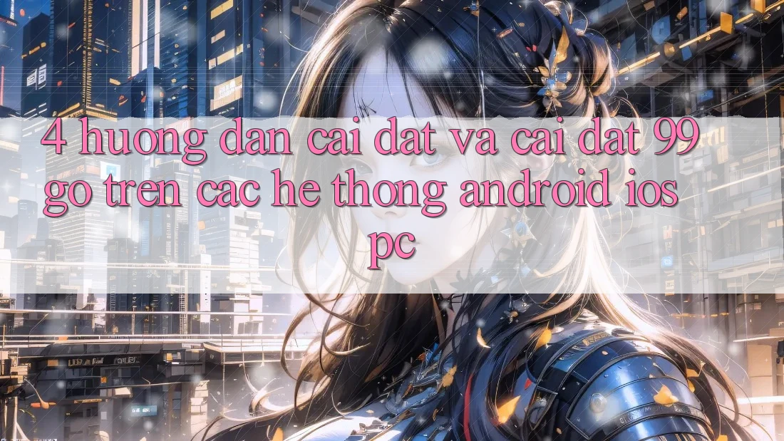 4. Hướng Dẫn Cài đặt Và Cài Đặt 99go Trên Các Hệ thống (Android/iOS/PC) 4. Hướng Dẫn Cài đặt Và Cài Đặt 99go Trên Các Hệ thống (Android/iOS/PC)