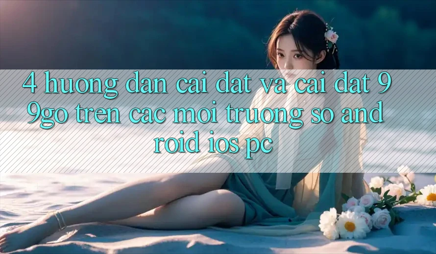 4. Hướng dẫn Cài đặt Và Cài Đặt 99go Trên Các Môi trường số (Android/iOS/PC) 4. Hướng dẫn Cài đặt Và Cài Đặt 99go Trên Các Môi trường số (Android/iOS/PC)