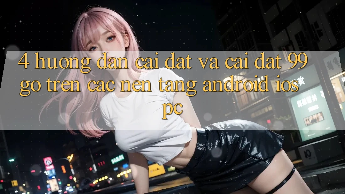 4. Hướng Dẫn Cài đặt Và Cài Đặt 99go Trên Các Nền Tảng (Android/iOS/PC) 4. Hướng Dẫn Cài đặt Và Cài Đặt 99go Trên Các Nền Tảng (Android/iOS/PC)
