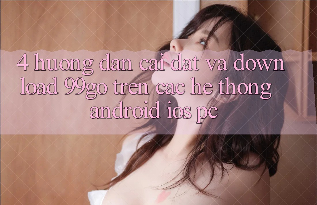 4. Hướng Dẫn Cài đặt Và Download 99go Trên Các Hệ thống (Android/iOS/PC) 4. Hướng Dẫn Cài đặt Và Download 99go Trên Các Hệ thống (Android/iOS/PC)
