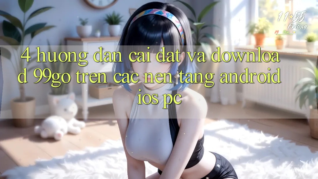 4. Hướng Dẫn Cài đặt Và Download 99go Trên Các Nền Tảng (Android/iOS/PC) 4. Hướng Dẫn Cài đặt Và Download 99go Trên Các Nền Tảng (Android/iOS/PC)