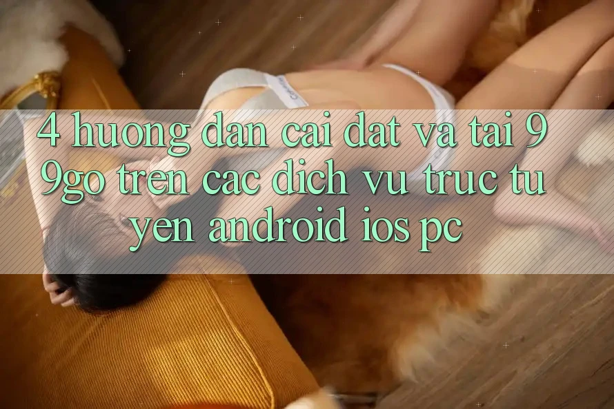 4. Hướng Dẫn Cài đặt Và Tải 99go Trên Các Dịch vụ trực tuyến (Android/iOS/PC)