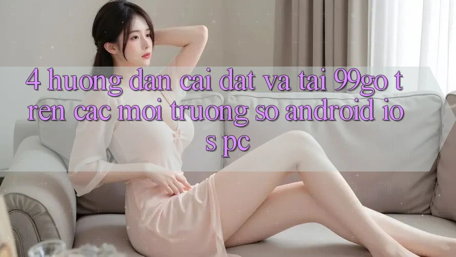 4. Hướng Dẫn Cài đặt Và Tải 99go Trên Các Môi trường số (Android/iOS/PC) 4. Hướng Dẫn Cài đặt Và Tải 99go Trên Các Môi trường số (Android/iOS/PC)