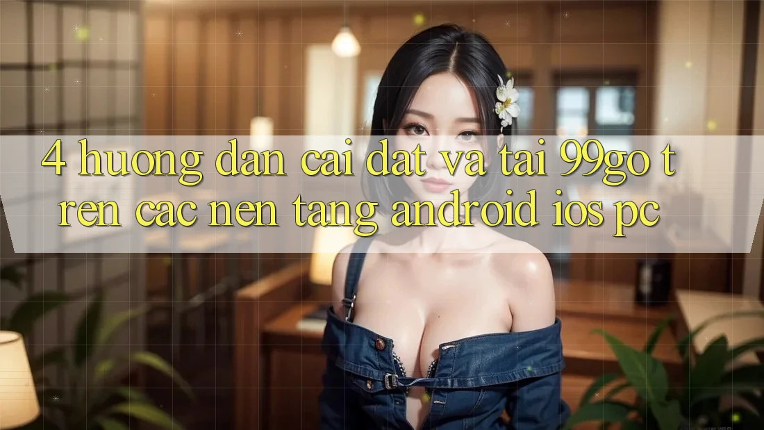 4. Hướng Dẫn Cài đặt Và Tải 99go Trên Các Nền Tảng (Android/iOS/PC) 4. Hướng Dẫn Cài đặt Và Tải 99go Trên Các Nền Tảng (Android/iOS/PC)
