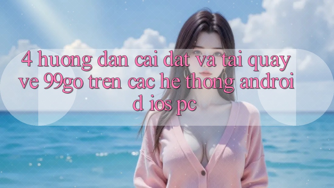 4. Hướng Dẫn Cài đặt Và Tải quay về 99go Trên Các Hệ thống (Android/iOS/PC) 4. Hướng Dẫn Cài đặt Và Tải quay về 99go Trên Các Hệ thống (Android/iOS/PC)