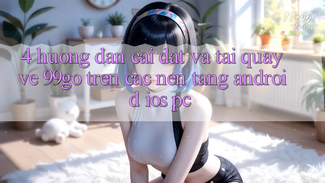 4. Hướng Dẫn Cài đặt Và Tải quay về 99go Trên Các Nền tảng (Android/iOS/PC) 4. Hướng Dẫn Cài đặt Và Tải quay về 99go Trên Các Nền tảng (Android/iOS/PC)