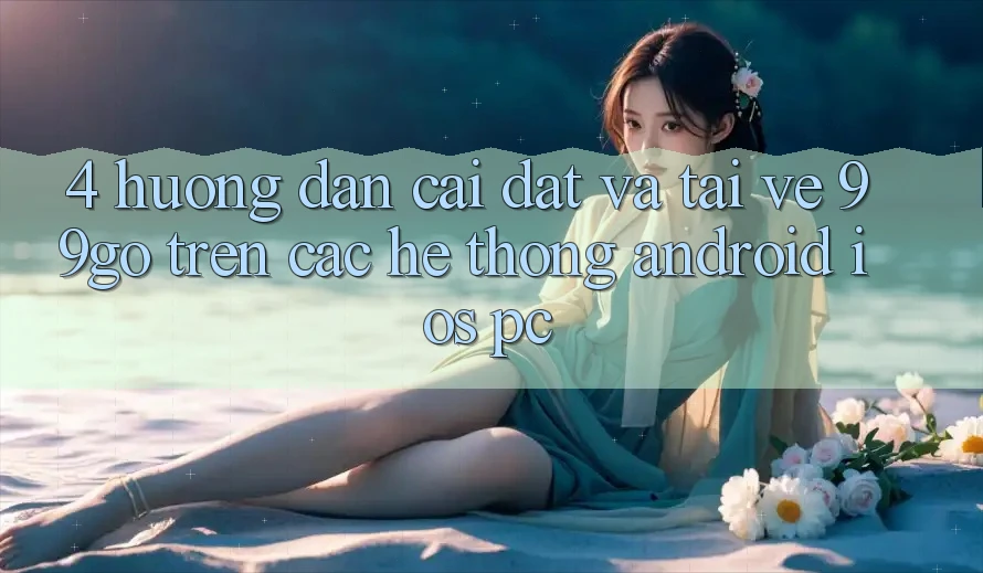 4. Hướng Dẫn Cài đặt Và Tải về 99go Trên Các Hệ thống (Android/iOS/PC) 4. Hướng Dẫn Cài đặt Và Tải về 99go Trên Các Hệ thống (Android/iOS/PC)