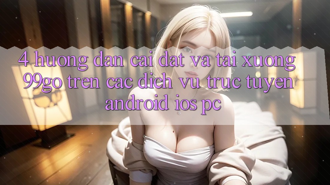 4. Hướng Dẫn Cài đặt Và Tải xuống 99go Trên Các Dịch vụ trực tuyến (Android/iOS/PC) 4. Hướng Dẫn Cài đặt Và Tải xuống 99go Trên Các Dịch vụ trực tuyến (Android/iOS/PC)