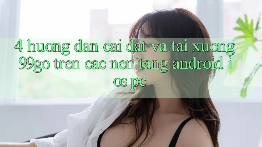 4. Hướng Dẫn Cài đặt Và Tải xuống 99go Trên Các Nền Tảng (Android/iOS/PC) 4. Hướng Dẫn Cài đặt Và Tải xuống 99go Trên Các Nền Tảng (Android/iOS/PC)