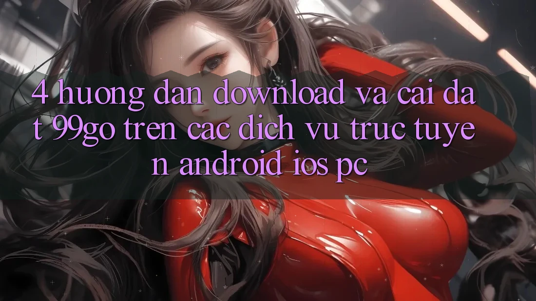 4. Hướng dẫn Download Và Cài Đặt 99go Trên Các Dịch vụ trực tuyến (Android/iOS/PC) 4. Hướng dẫn Download Và Cài Đặt 99go Trên Các Dịch vụ trực tuyến (Android/iOS/PC)