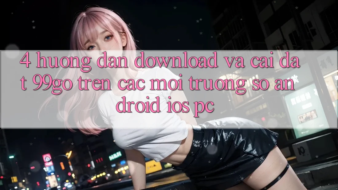 4. Hướng Dẫn Download Và Cài Đặt 99go Trên Các Môi trường số (Android/iOS/PC) 4. Hướng Dẫn Download Và Cài Đặt 99go Trên Các Môi trường số (Android/iOS/PC)