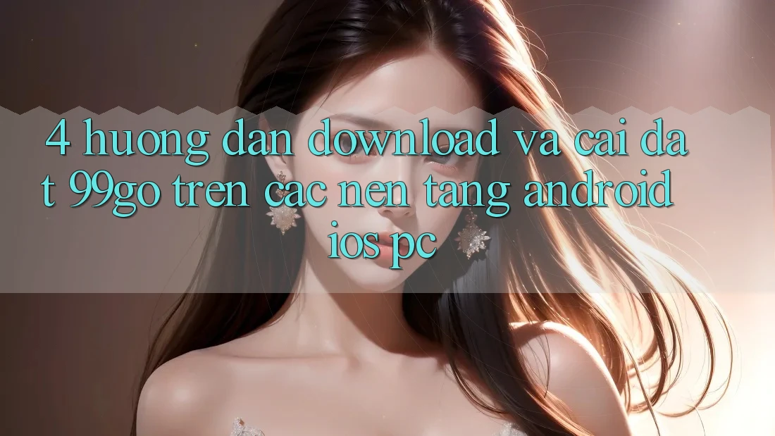 4. Hướng Dẫn Download Và Cài Đặt 99go Trên Các Nền Tảng (Android/iOS/PC) 4. Hướng Dẫn Download Và Cài Đặt 99go Trên Các Nền Tảng (Android/iOS/PC)