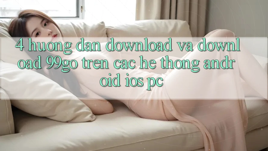 4. Hướng Dẫn Download Và Download 99go Trên Các Hệ thống (Android/iOS/PC) 4. Hướng Dẫn Download Và Download 99go Trên Các Hệ thống (Android/iOS/PC)