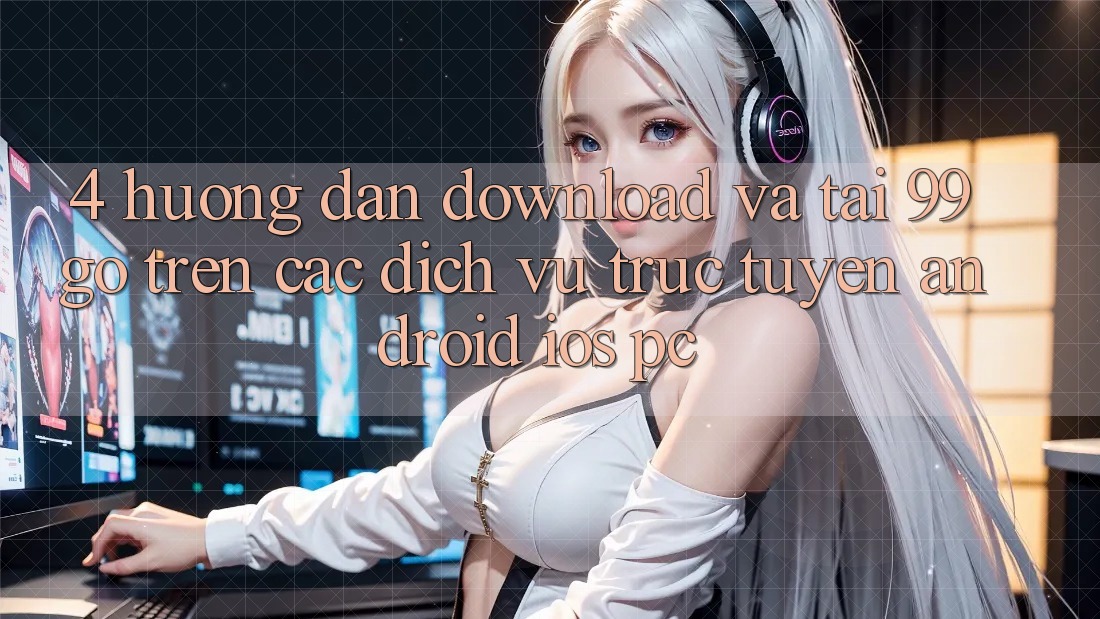 4. Hướng Dẫn Download Và Tải 99go Trên Các Dịch vụ trực tuyến (Android/iOS/PC) 4. Hướng Dẫn Download Và Tải 99go Trên Các Dịch vụ trực tuyến (Android/iOS/PC)