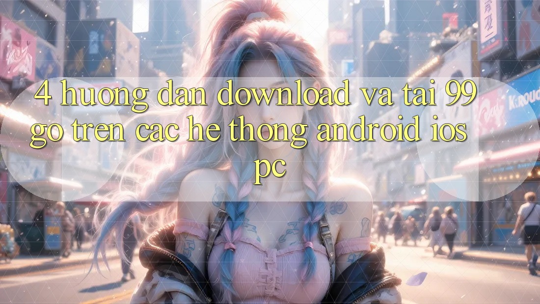 4. Hướng Dẫn Download Và Tải 99go Trên Các Hệ thống (Android/iOS/PC) 4. Hướng Dẫn Download Và Tải 99go Trên Các Hệ thống (Android/iOS/PC)