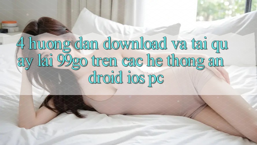 4. Hướng Dẫn Download Và Tải quay lại 99go Trên Các Hệ thống (Android/iOS/PC) 4. Hướng Dẫn Download Và Tải quay lại 99go Trên Các Hệ thống (Android/iOS/PC)
