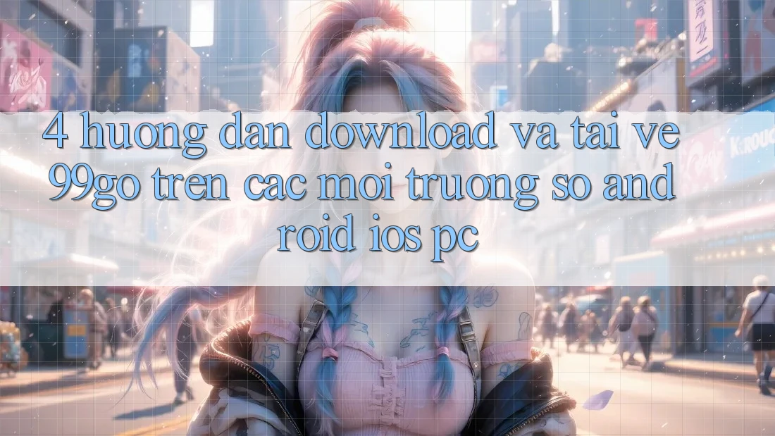 4. Hướng Dẫn Download Và Tải về 99go Trên Các Môi trường số (Android/iOS/PC) 4. Hướng Dẫn Download Và Tải về 99go Trên Các Môi trường số (Android/iOS/PC)