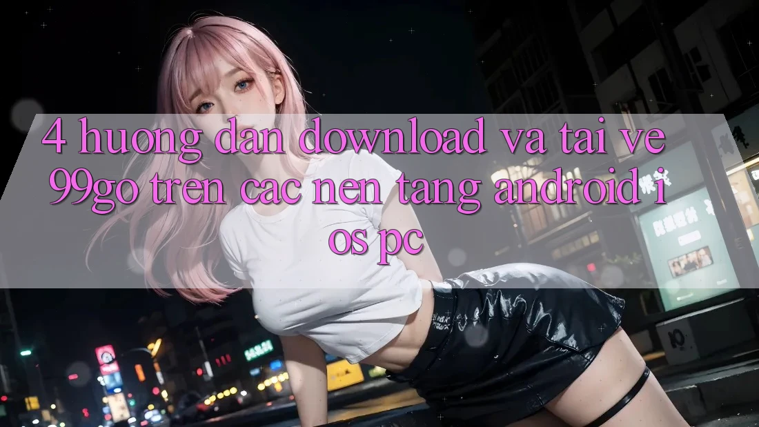 4. Hướng Dẫn Download Và Tải về 99go Trên Các Nền Tảng (Android/iOS/PC) 4. Hướng Dẫn Download Và Tải về 99go Trên Các Nền Tảng (Android/iOS/PC)