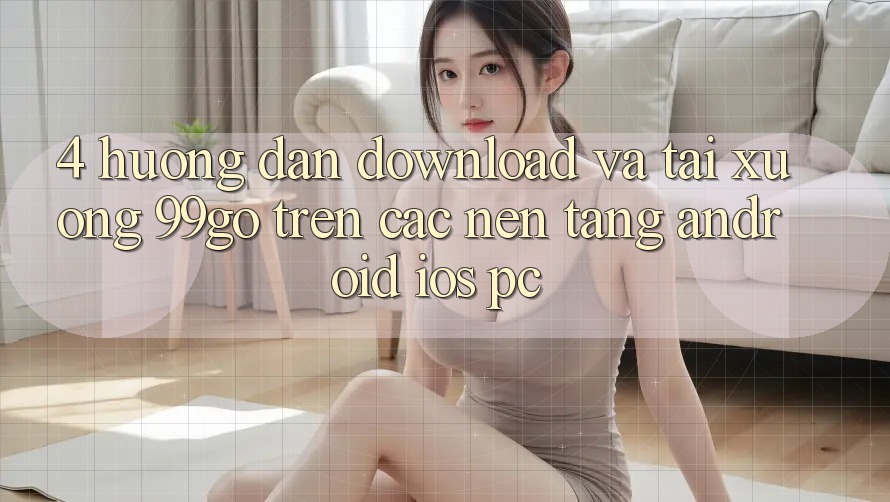 4. Hướng Dẫn Download Và Tải xuống 99go Trên Các Nền Tảng (Android/iOS/PC) 4. Hướng Dẫn Download Và Tải xuống 99go Trên Các Nền Tảng (Android/iOS/PC)
