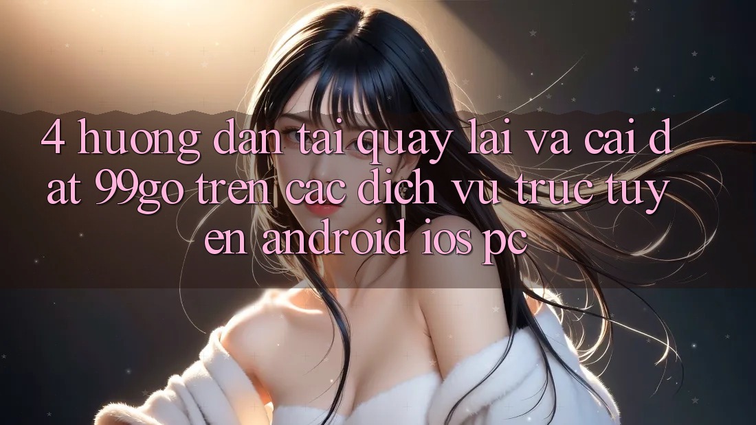 4. Hướng Dẫn Tải quay lại Và Cài Đặt 99go Trên Các Dịch vụ trực tuyến (Android/iOS/PC) 4. Hướng Dẫn Tải quay lại Và Cài Đặt 99go Trên Các Dịch vụ trực tuyến (Android/iOS/PC)