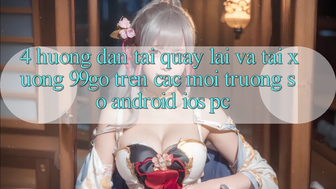 4. Hướng Dẫn Tải quay lại Và Tải xuống 99go Trên Các Môi trường số (Android/iOS/PC)