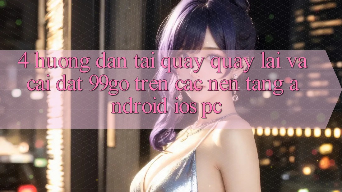 4. Hướng Dẫn Tải quay quay lại Và Cài Đặt 99go Trên Các Nền Tảng (Android/iOS/PC) 4. Hướng Dẫn Tải quay quay lại Và Cài Đặt 99go Trên Các Nền Tảng (Android/iOS/PC)