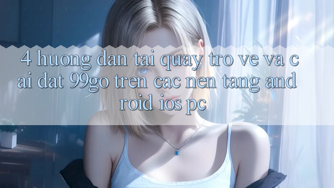 4. Hướng Dẫn Tải quay trở về Và Cài Đặt 99go Trên Các Nền Tảng (Android/iOS/PC) 4. Hướng Dẫn Tải quay trở về Và Cài Đặt 99go Trên Các Nền Tảng (Android/iOS/PC)
