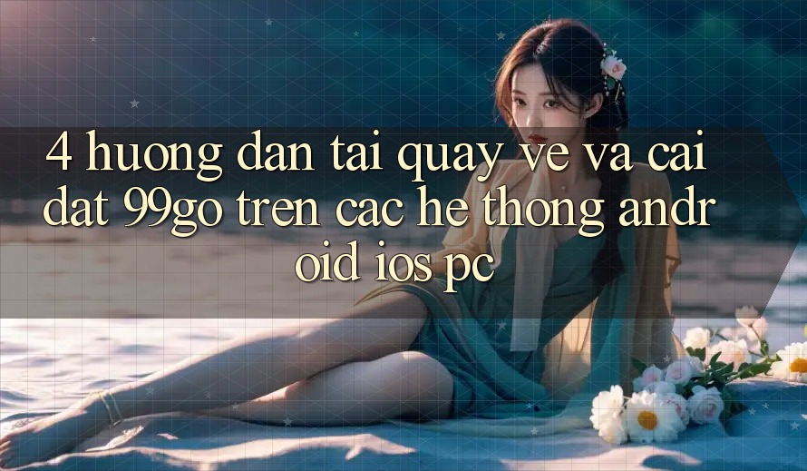 4. Hướng Dẫn Tải quay về Và Cài Đặt 99go Trên Các Hệ thống (Android/iOS/PC)