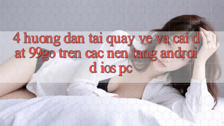 4. Hướng Dẫn Tải quay về Và Cài Đặt 99go Trên Các Nền Tảng (Android/iOS/PC) 4. Hướng Dẫn Tải quay về Và Cài Đặt 99go Trên Các Nền Tảng (Android/iOS/PC)