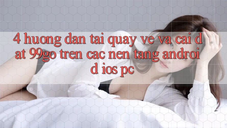 4. Hướng Dẫn Tải quay về Và Cài Đặt 99go Trên Các Nền Tảng (Android/iOS/PC) 4. Hướng Dẫn Tải quay về Và Cài Đặt 99go Trên Các Nền Tảng (Android/iOS/PC)