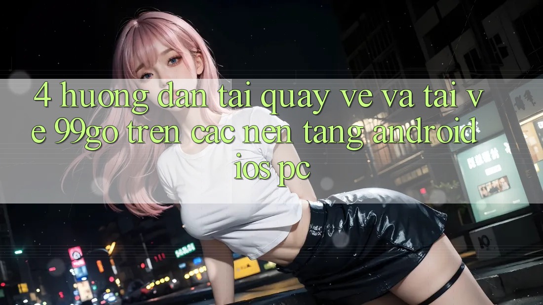 4. Hướng Dẫn Tải quay về Và Tải về 99go Trên Các Nền Tảng (Android/iOS/PC) 4. Hướng Dẫn Tải quay về Và Tải về 99go Trên Các Nền Tảng (Android/iOS/PC)